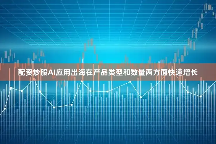 配资炒股AI应用出海在产品类型和数量两方面快速增长