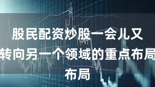 股民配资炒股一会儿又转向另一个领域的重点布局