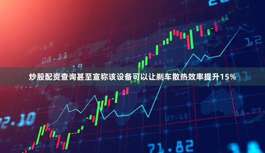 炒股配资查询甚至宣称该设备可以让刹车散热效率提升15%