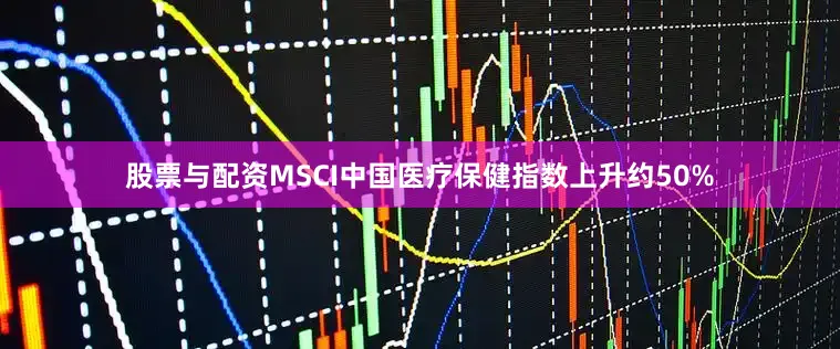 股票与配资MSCI中国医疗保健指数上升约50%