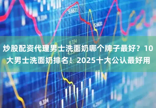 炒股配资代理男士洗面奶哪个牌子最好？10大男士洗面奶排名！2025十大公认最好用