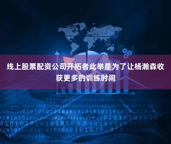 线上股票配资公司开拓者此举是为了让杨瀚森收获更多的训练时间